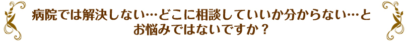 病院では解決しない…どこに相談していいか分からない…とお悩みではないですか？